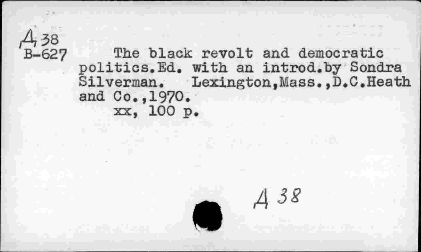 ﻿A 38
B-627 The black revolt and democratic politics.Ed. with an introd.by Sondra Silverman.	Lexington,Mass.,D.C.Heath
and Co.,1970.
xx, 100 p.